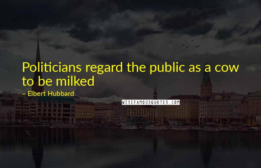 Elbert Hubbard Quotes: Politicians regard the public as a cow to be milked