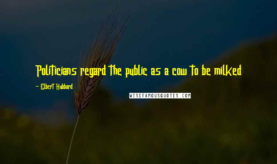 Elbert Hubbard Quotes: Politicians regard the public as a cow to be milked