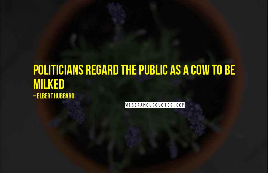 Elbert Hubbard Quotes: Politicians regard the public as a cow to be milked