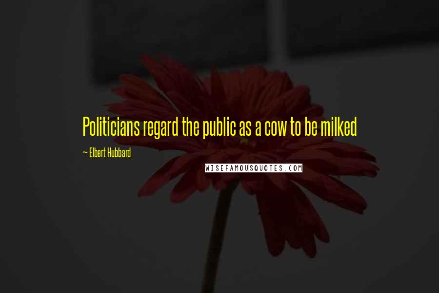 Elbert Hubbard Quotes: Politicians regard the public as a cow to be milked