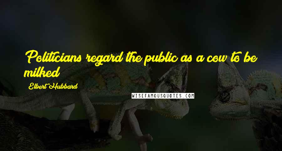 Elbert Hubbard Quotes: Politicians regard the public as a cow to be milked