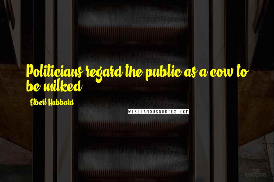 Elbert Hubbard Quotes: Politicians regard the public as a cow to be milked