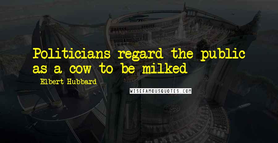 Elbert Hubbard Quotes: Politicians regard the public as a cow to be milked