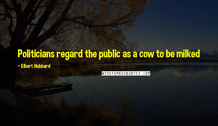 Elbert Hubbard Quotes: Politicians regard the public as a cow to be milked