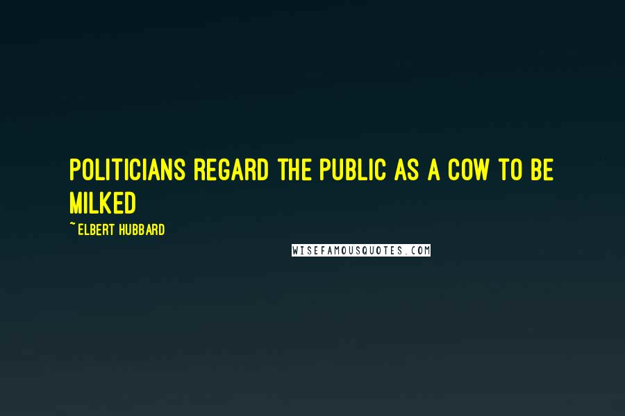 Elbert Hubbard Quotes: Politicians regard the public as a cow to be milked
