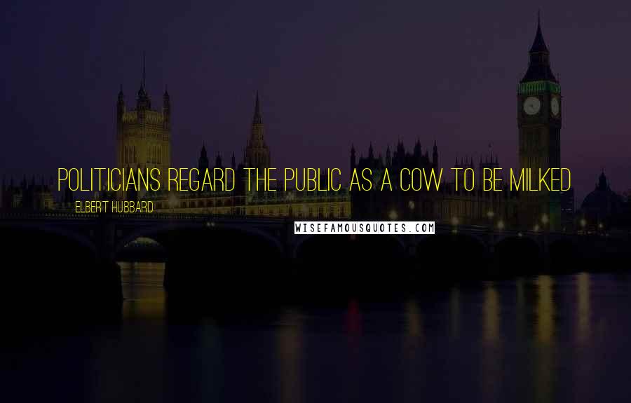 Elbert Hubbard Quotes: Politicians regard the public as a cow to be milked