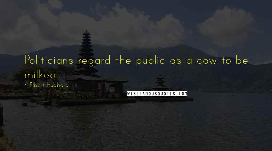 Elbert Hubbard Quotes: Politicians regard the public as a cow to be milked