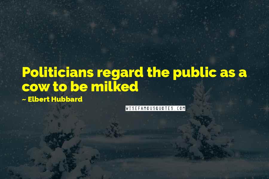 Elbert Hubbard Quotes: Politicians regard the public as a cow to be milked