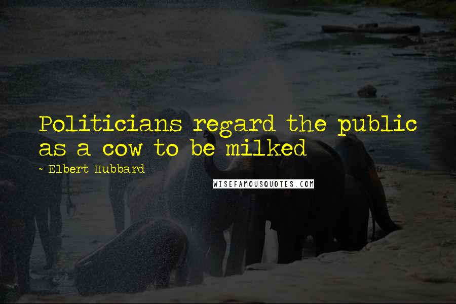 Elbert Hubbard Quotes: Politicians regard the public as a cow to be milked