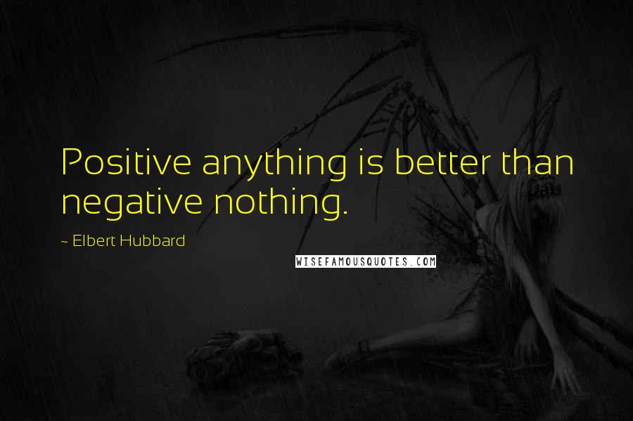 Elbert Hubbard Quotes: Positive anything is better than negative nothing.