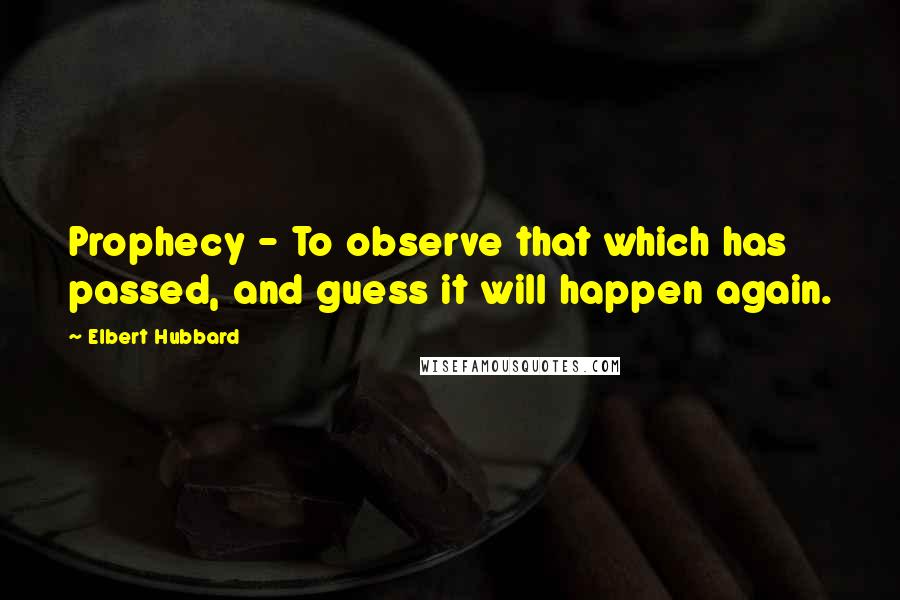 Elbert Hubbard Quotes: Prophecy - To observe that which has passed, and guess it will happen again.