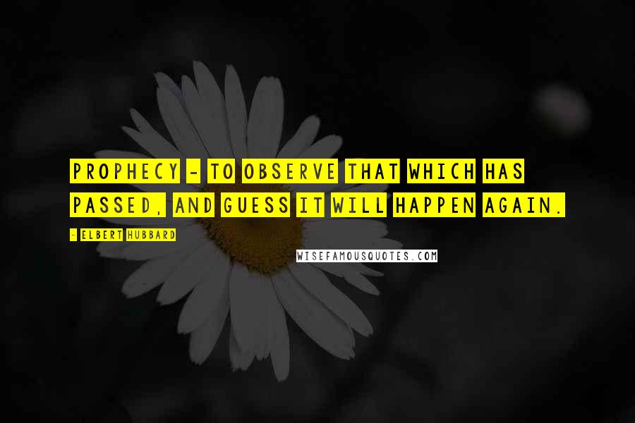 Elbert Hubbard Quotes: Prophecy - To observe that which has passed, and guess it will happen again.