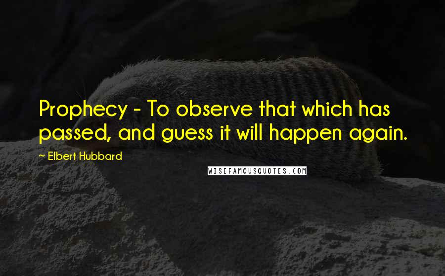 Elbert Hubbard Quotes: Prophecy - To observe that which has passed, and guess it will happen again.
