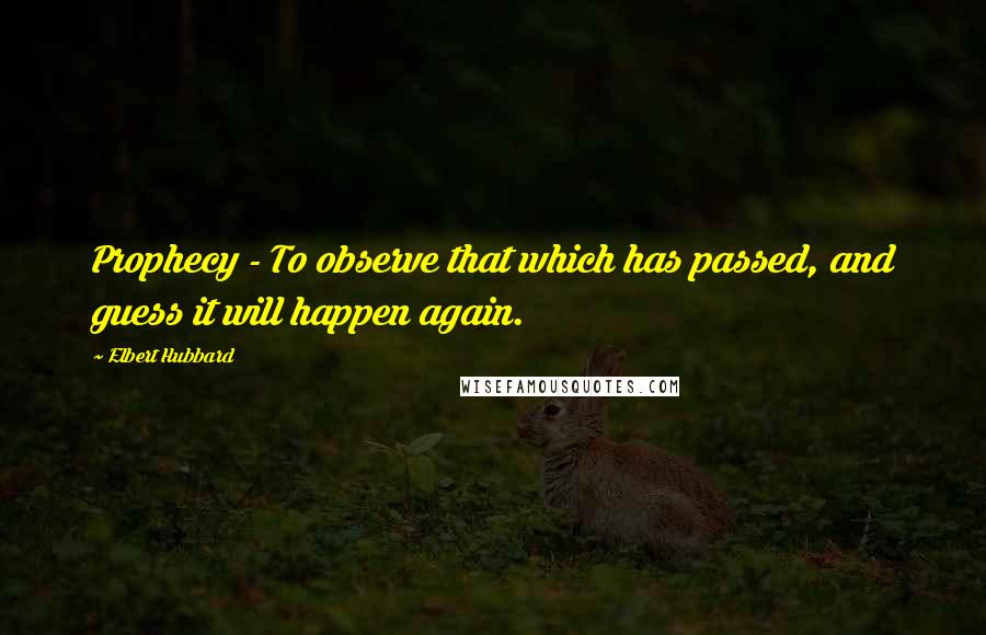 Elbert Hubbard Quotes: Prophecy - To observe that which has passed, and guess it will happen again.