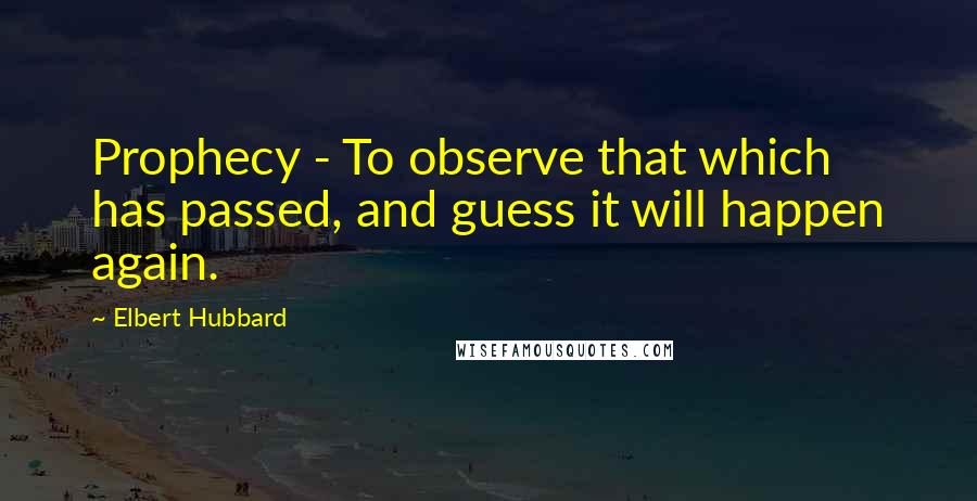 Elbert Hubbard Quotes: Prophecy - To observe that which has passed, and guess it will happen again.