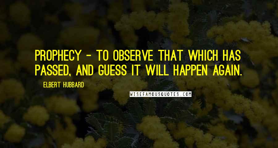 Elbert Hubbard Quotes: Prophecy - To observe that which has passed, and guess it will happen again.