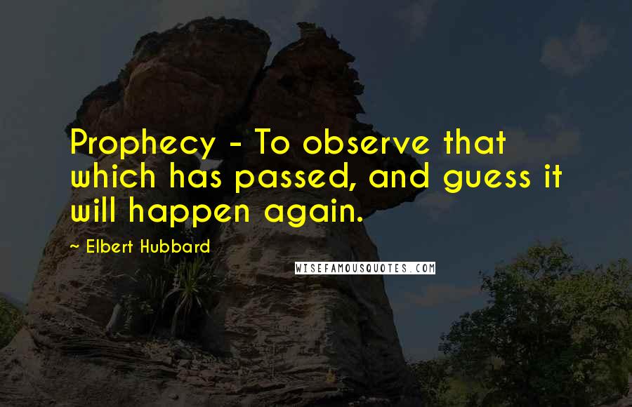 Elbert Hubbard Quotes: Prophecy - To observe that which has passed, and guess it will happen again.