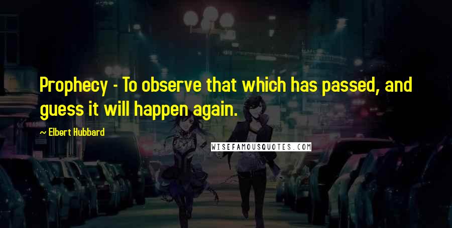 Elbert Hubbard Quotes: Prophecy - To observe that which has passed, and guess it will happen again.