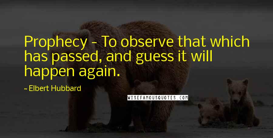 Elbert Hubbard Quotes: Prophecy - To observe that which has passed, and guess it will happen again.