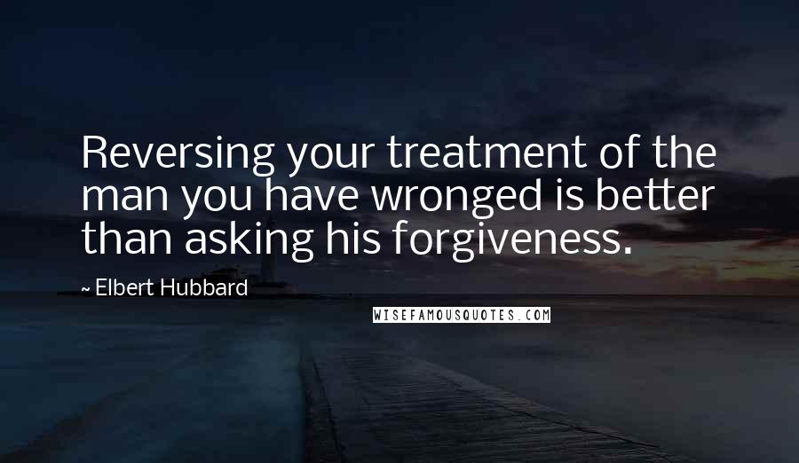 Elbert Hubbard Quotes: Reversing your treatment of the man you have wronged is better than asking his forgiveness.