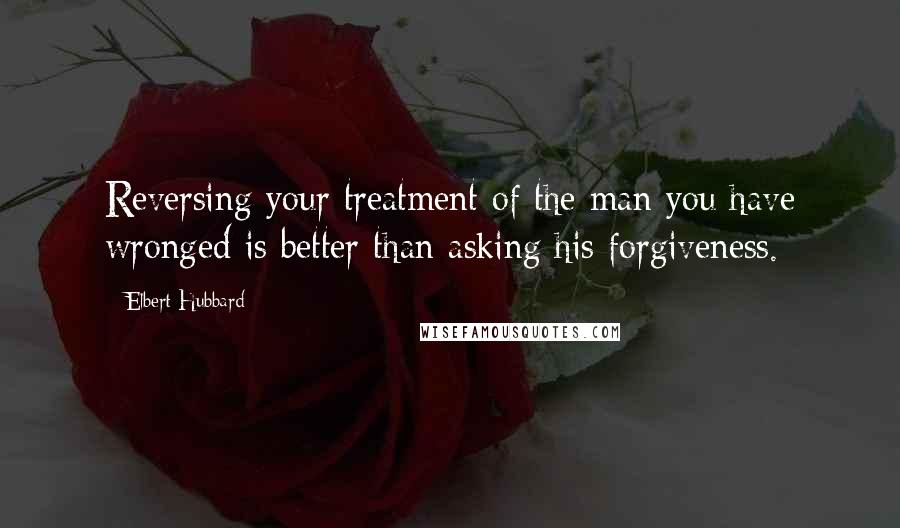 Elbert Hubbard Quotes: Reversing your treatment of the man you have wronged is better than asking his forgiveness.