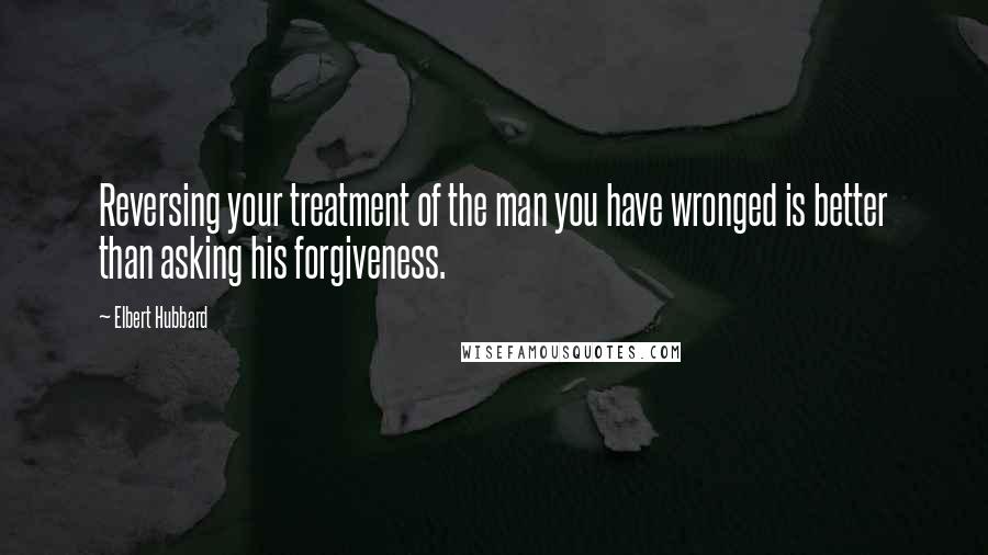 Elbert Hubbard Quotes: Reversing your treatment of the man you have wronged is better than asking his forgiveness.