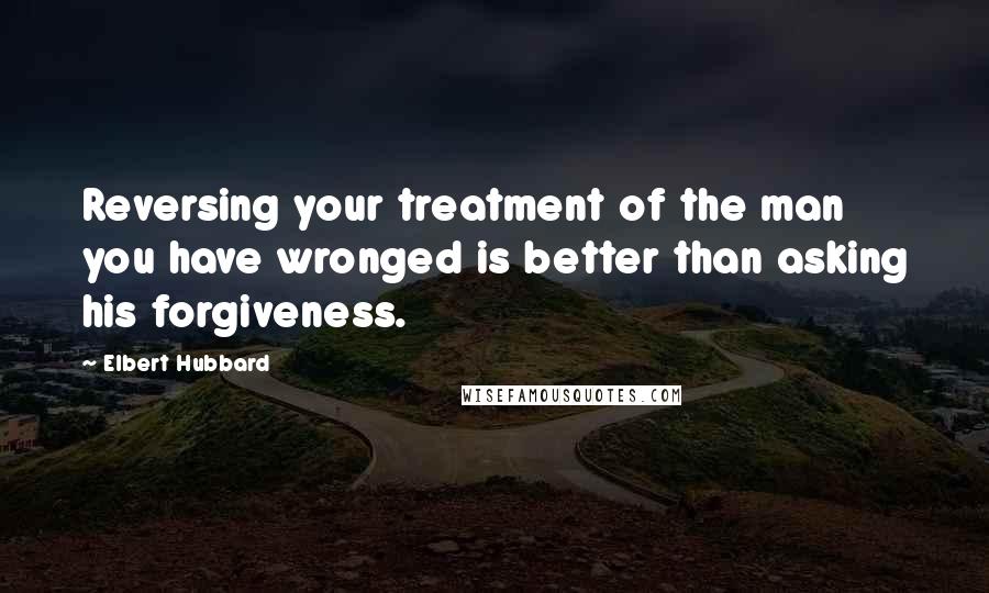 Elbert Hubbard Quotes: Reversing your treatment of the man you have wronged is better than asking his forgiveness.