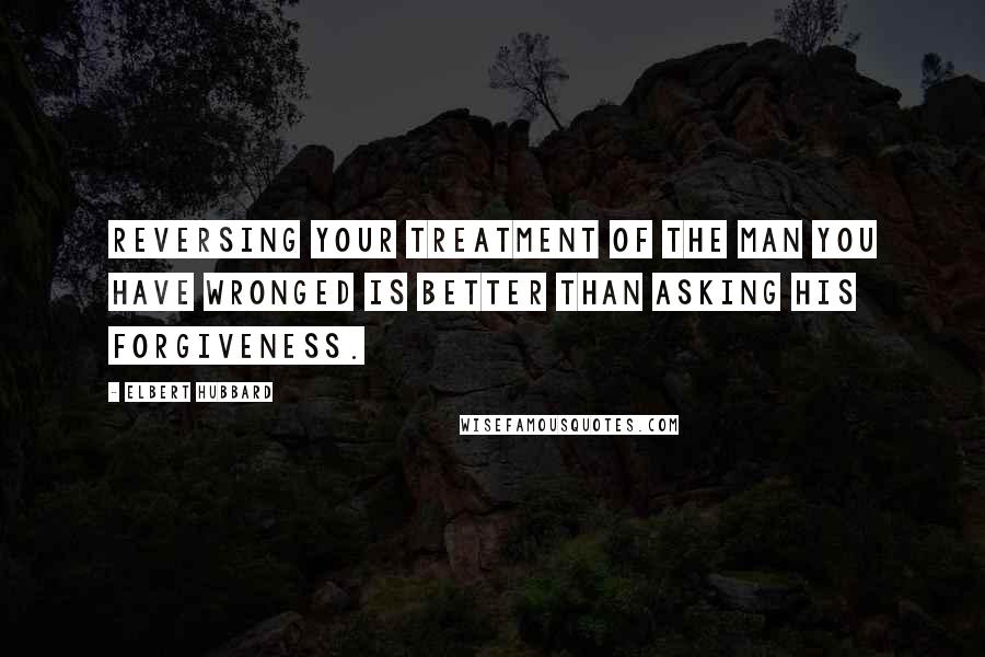 Elbert Hubbard Quotes: Reversing your treatment of the man you have wronged is better than asking his forgiveness.