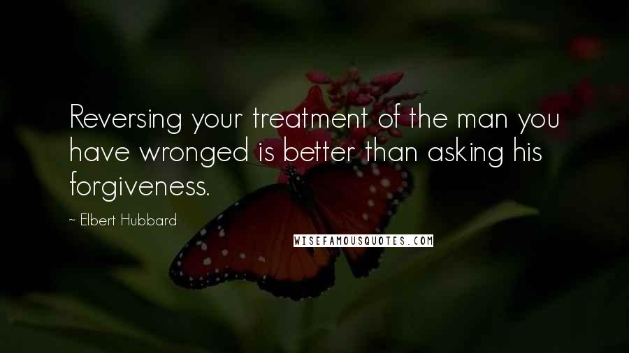 Elbert Hubbard Quotes: Reversing your treatment of the man you have wronged is better than asking his forgiveness.