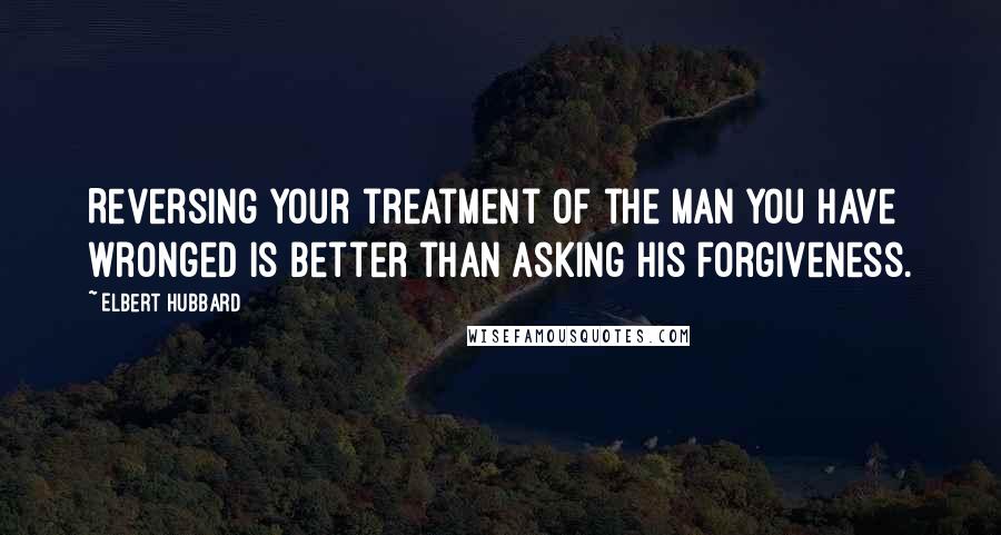 Elbert Hubbard Quotes: Reversing your treatment of the man you have wronged is better than asking his forgiveness.