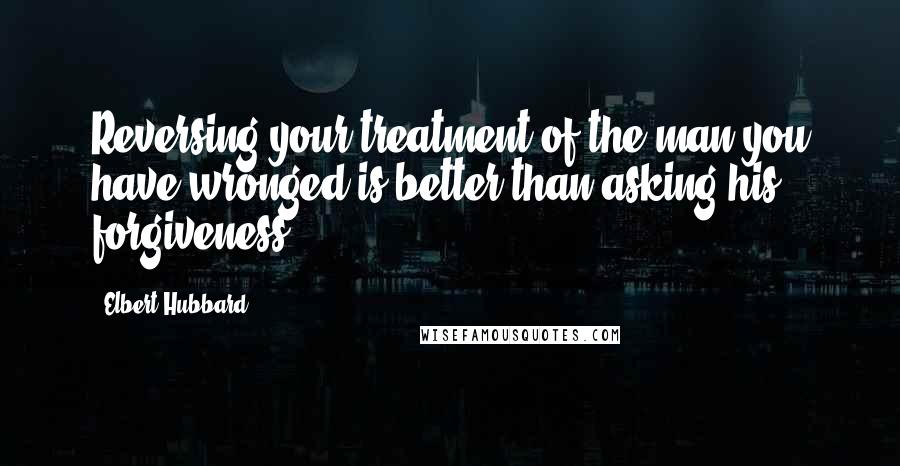 Elbert Hubbard Quotes: Reversing your treatment of the man you have wronged is better than asking his forgiveness.