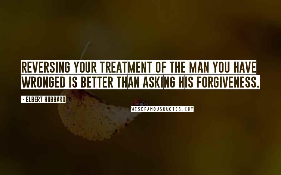 Elbert Hubbard Quotes: Reversing your treatment of the man you have wronged is better than asking his forgiveness.