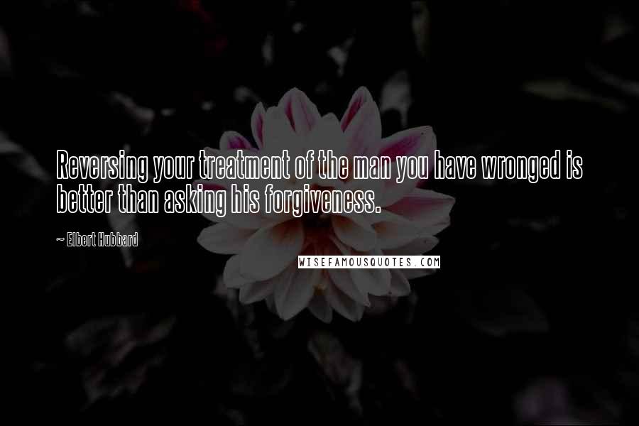 Elbert Hubbard Quotes: Reversing your treatment of the man you have wronged is better than asking his forgiveness.