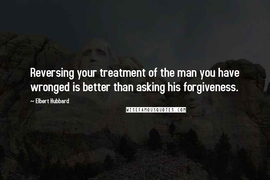 Elbert Hubbard Quotes: Reversing your treatment of the man you have wronged is better than asking his forgiveness.