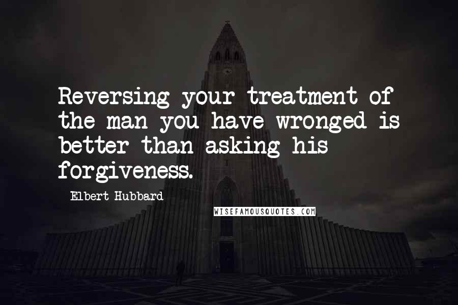 Elbert Hubbard Quotes: Reversing your treatment of the man you have wronged is better than asking his forgiveness.