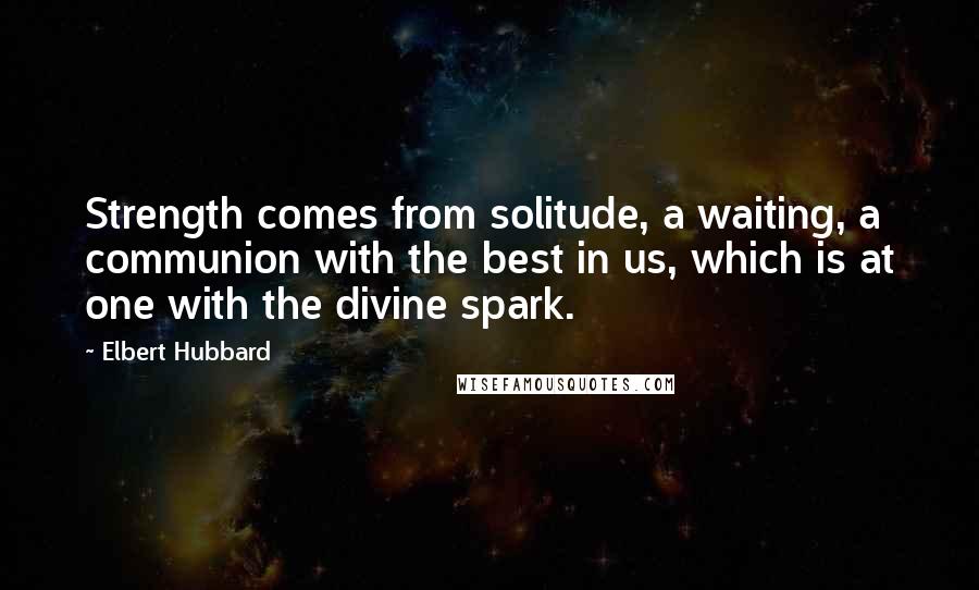 Elbert Hubbard Quotes: Strength comes from solitude, a waiting, a communion with the best in us, which is at one with the divine spark.