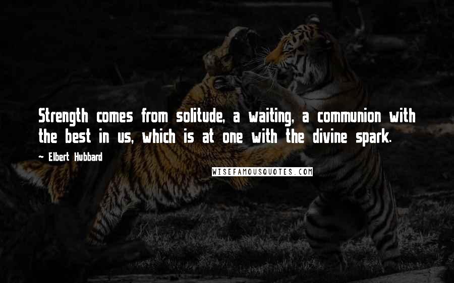 Elbert Hubbard Quotes: Strength comes from solitude, a waiting, a communion with the best in us, which is at one with the divine spark.