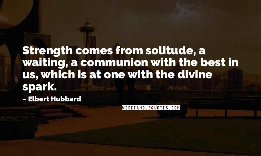 Elbert Hubbard Quotes: Strength comes from solitude, a waiting, a communion with the best in us, which is at one with the divine spark.