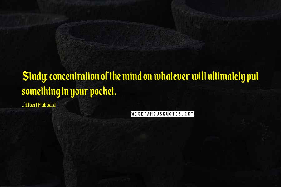 Elbert Hubbard Quotes: Study: concentration of the mind on whatever will ultimately put something in your pocket.