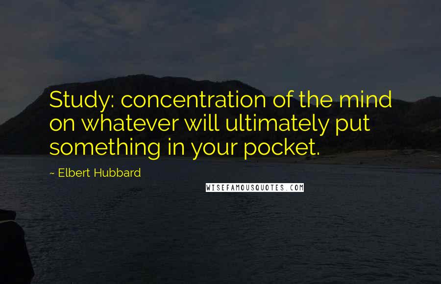 Elbert Hubbard Quotes: Study: concentration of the mind on whatever will ultimately put something in your pocket.