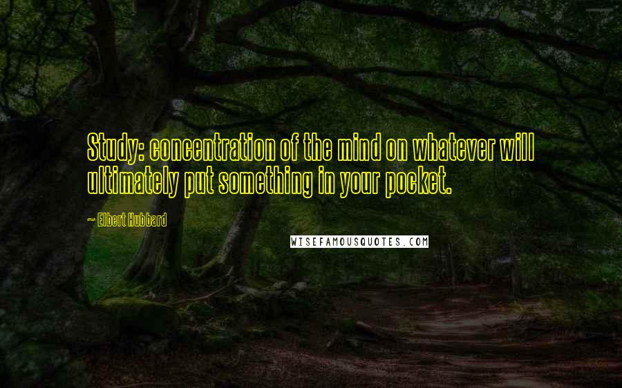 Elbert Hubbard Quotes: Study: concentration of the mind on whatever will ultimately put something in your pocket.