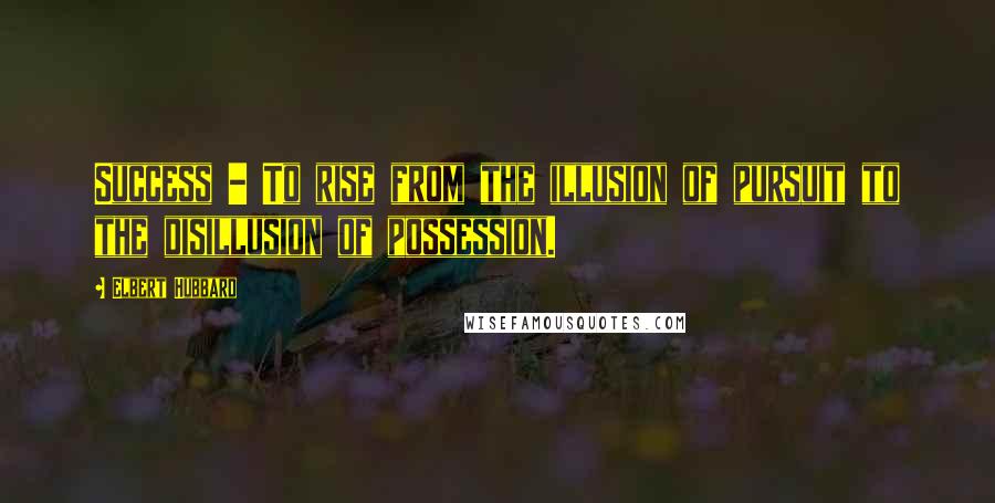 Elbert Hubbard Quotes: Success - To rise from the illusion of pursuit to the disillusion of possession.