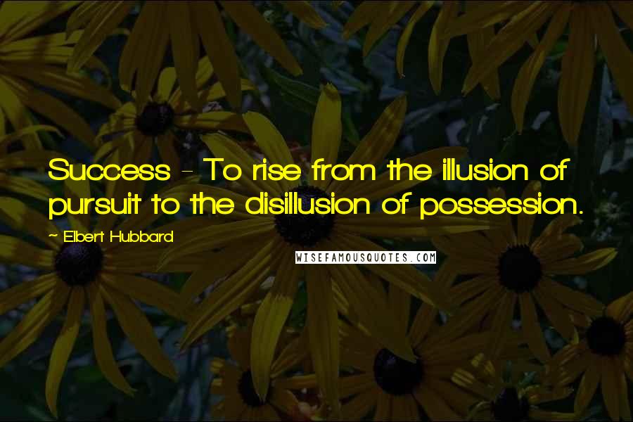 Elbert Hubbard Quotes: Success - To rise from the illusion of pursuit to the disillusion of possession.