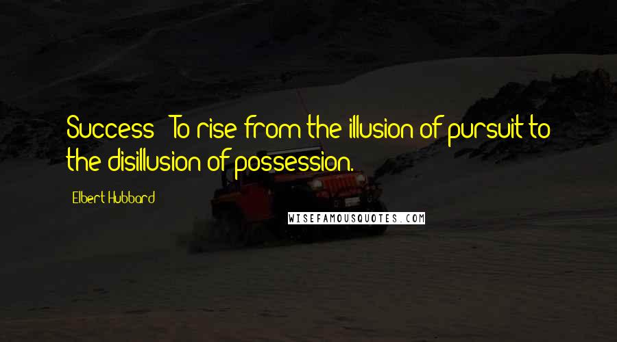 Elbert Hubbard Quotes: Success - To rise from the illusion of pursuit to the disillusion of possession.