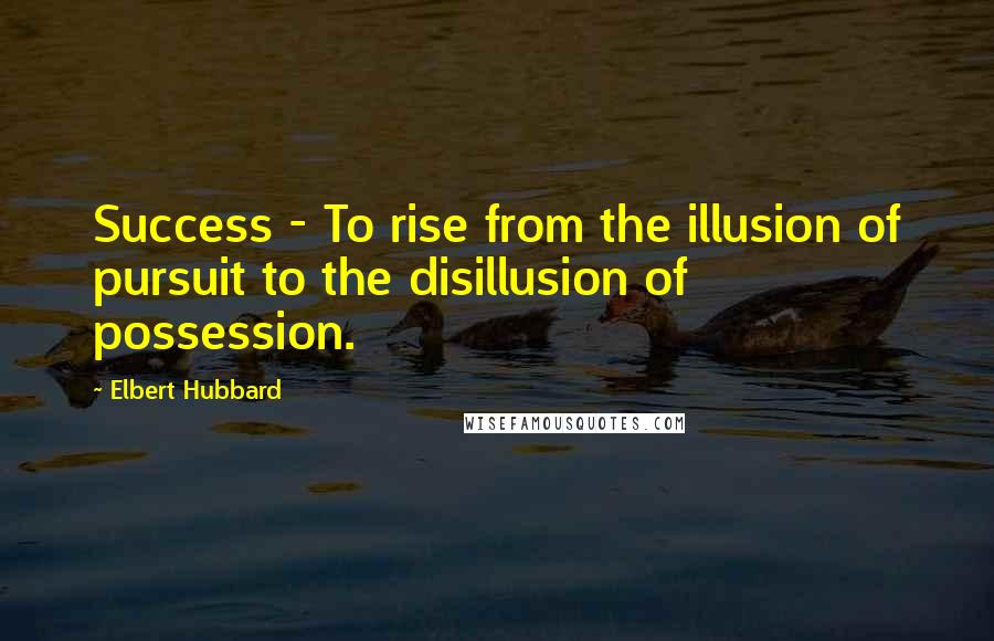 Elbert Hubbard Quotes: Success - To rise from the illusion of pursuit to the disillusion of possession.