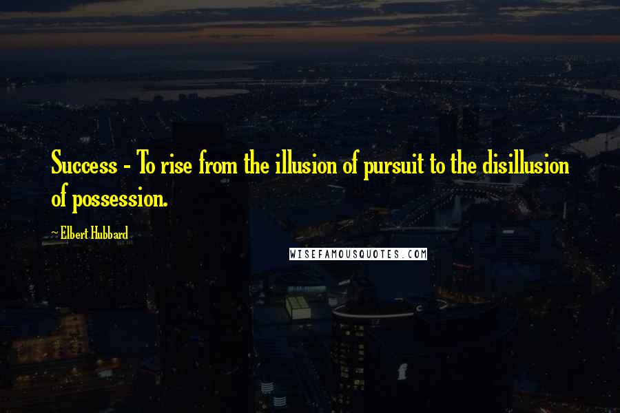 Elbert Hubbard Quotes: Success - To rise from the illusion of pursuit to the disillusion of possession.