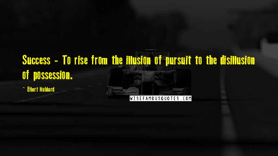 Elbert Hubbard Quotes: Success - To rise from the illusion of pursuit to the disillusion of possession.