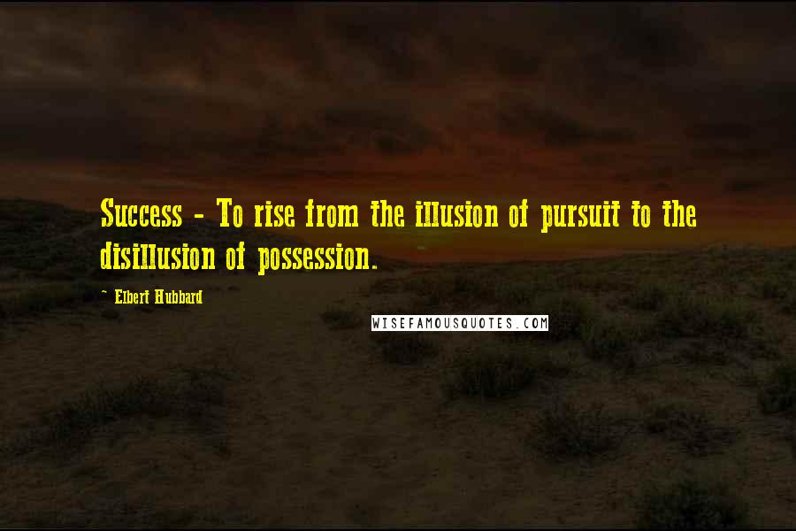 Elbert Hubbard Quotes: Success - To rise from the illusion of pursuit to the disillusion of possession.