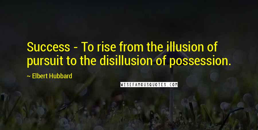 Elbert Hubbard Quotes: Success - To rise from the illusion of pursuit to the disillusion of possession.