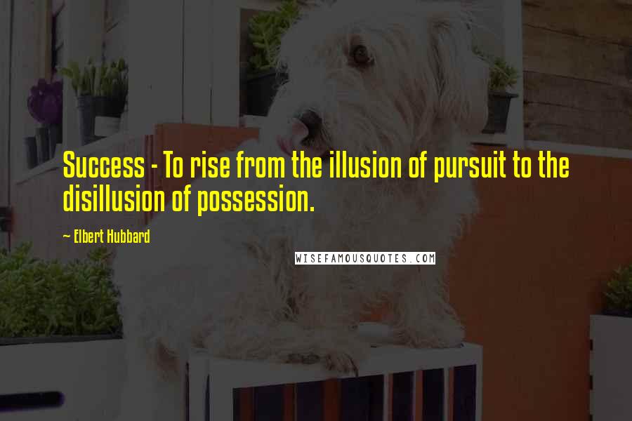 Elbert Hubbard Quotes: Success - To rise from the illusion of pursuit to the disillusion of possession.